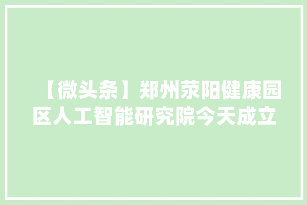 【微头条】郑州荥阳健康园区人工智能研究院今天成立_荥阳_家当