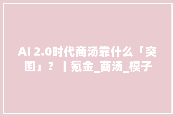 AI 2.0时代商汤靠什么「突围」？丨氪金_商汤_模子 智能助手
