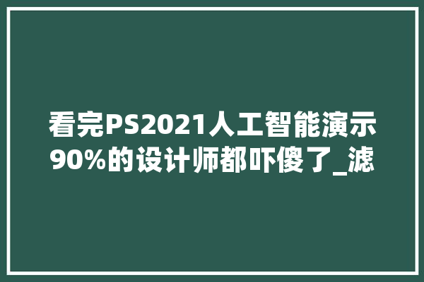 看完PS2021人工智能演示90%的设计师都吓傻了_滤镜_人工智能 文字写作
