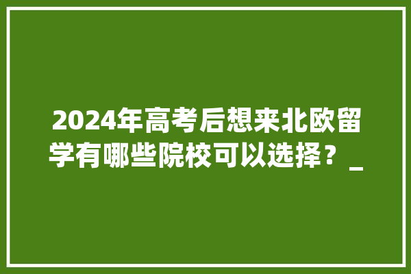 2024年高考后想来北欧留学有哪些院校可以选择？_芬兰_雅思