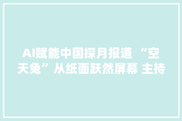 AI赋能中国探月报道 “空天兔”从纸面跃然屏幕 主持人“登上”月球_总台_月球