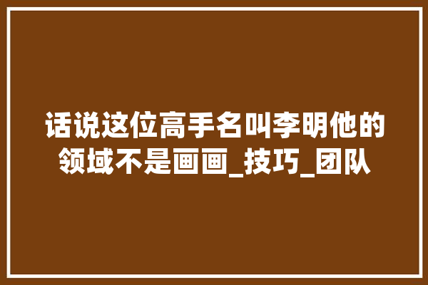 话说这位高手名叫李明他的领域不是画画_技巧_团队 智能问答