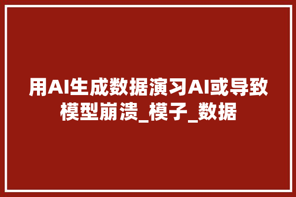 用AI生成数据演习AI或导致模型崩溃_模子_数据 AI简讯