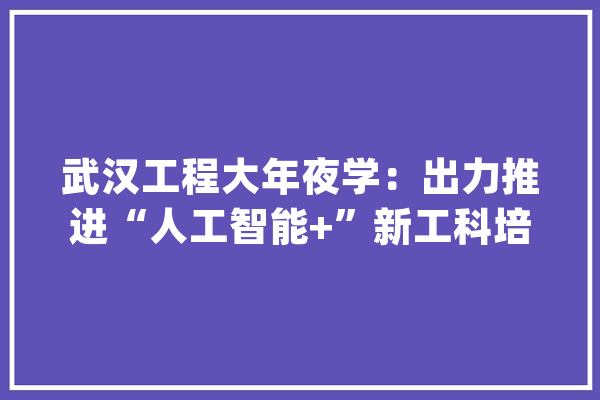 武汉工程大年夜学：出力推进“人工智能+”新工科培植_人工智能_湖北省