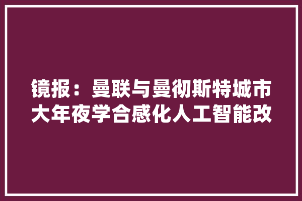 镜报：曼联与曼彻斯特城市大年夜学合感化人工智能改进球队造诣_曼联_球员