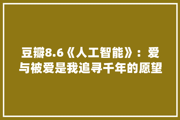 豆瓣8.6《人工智能》：爱与被爱是我追寻千年的愿望_年夜卫_仙女 文字写作