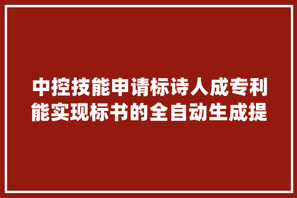 中控技能申请标诗人成专利能实现标书的全自动生成提升了标书制作效率_所述_标书 云服务