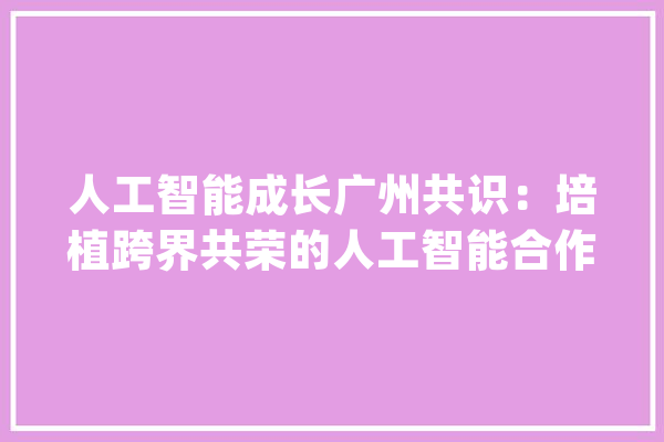 人工智能成长广州共识：培植跨界共荣的人工智能合作平台_人工智能_计策 云服务