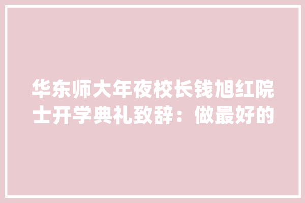 华东师大年夜校长钱旭红院士开学典礼致辞：做最好的自己自由而周全成长_思维_量子 智能写作