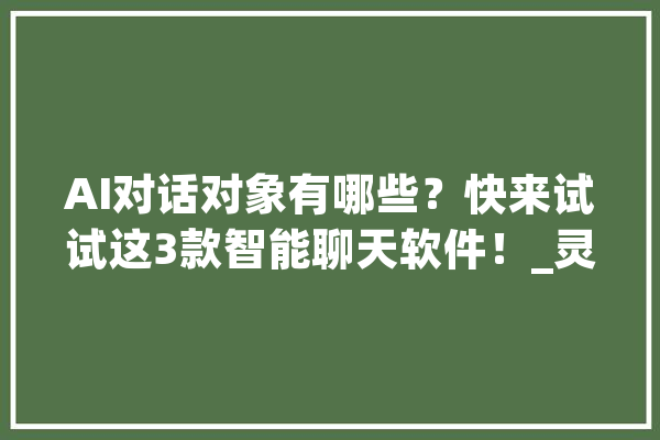 AI对话对象有哪些？快来试试这3款智能聊天软件！_灵犀_感兴致