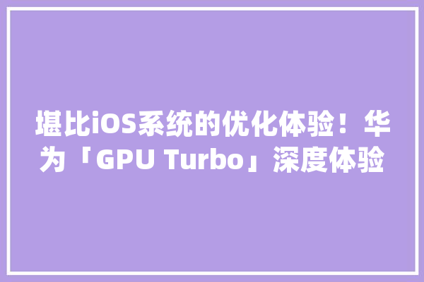 堪比iOS系统的优化体验！华为「GPU Turbo」深度体验_光荣_麒麟