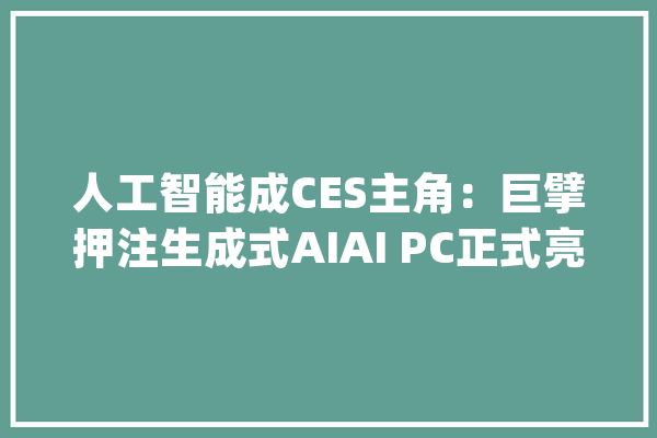 人工智能成CES主角：巨擘押注生成式AIAI PC正式亮相_海信_英伟 智能写作