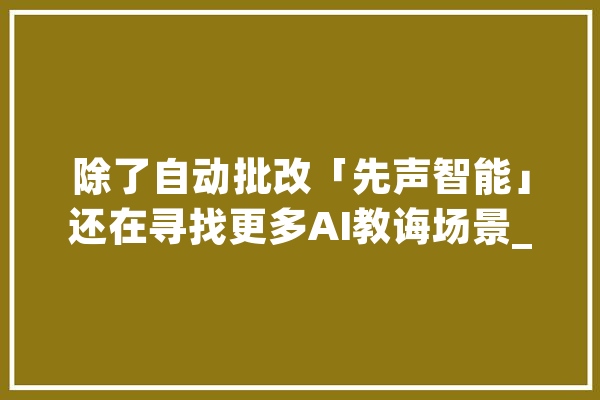 除了自动批改「先声智能」还在寻找更多AI教诲场景_先声_技巧