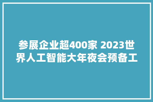参展企业超400家 2023世界人工智能大年夜会预备工作进入冲刺阶段_人工智能_家当