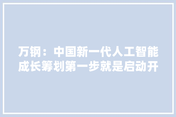 万钢：中国新一代人工智能成长筹划第一步就是启动开源平台_人工智能_新一代