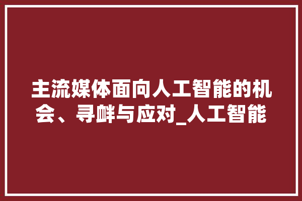 主流媒体面向人工智能的机会、寻衅与应对_人工智能_技巧 智能问答