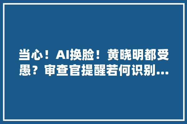当心！AI换脸！黄晓明都受愚？审查官提醒若何识别…_教师_换脸