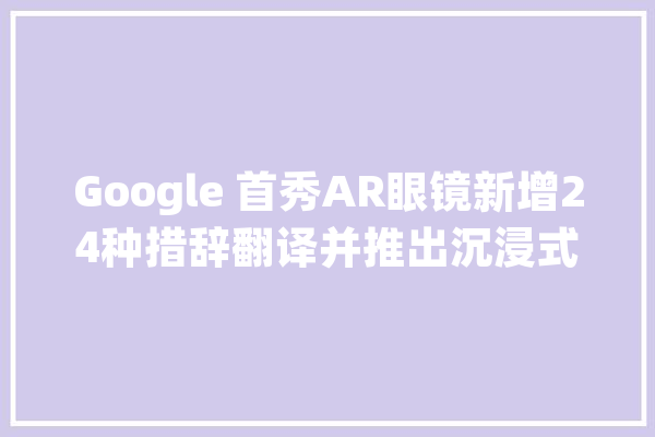 Google 首秀AR眼镜新增24种措辞翻译并推出沉浸式视图地图功能_功效_该公司