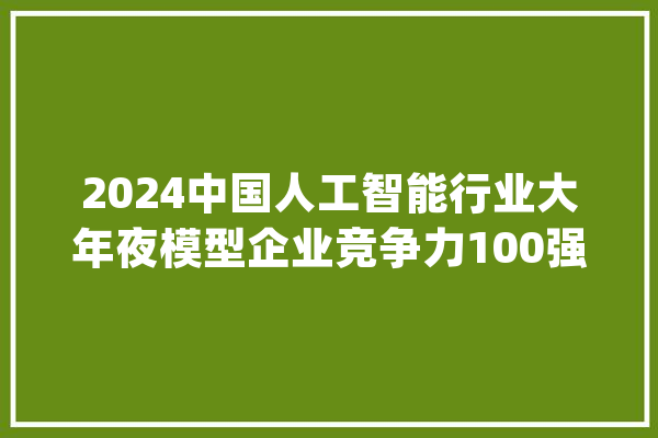 2024中国人工智能行业大年夜模型企业竞争力100强申报宣告_模子_行业 AI快讯