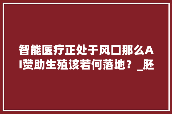 智能医疗正处于风口那么AI赞助生殖该若何落地？_胚胎_技巧 AI快讯