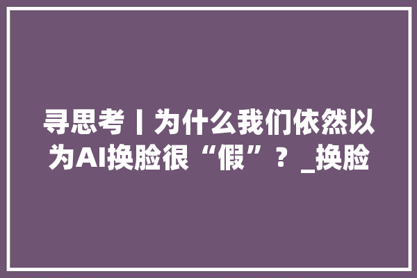 寻思考丨为什么我们依然以为AI换脸很“假”？_换脸_脸色