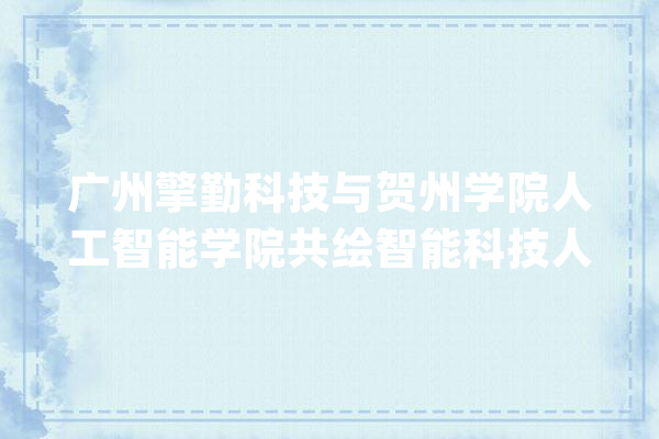广州擎勤科技与贺州学院人工智能学院共绘智能科技人才培养蓝图_人工智能_贺州