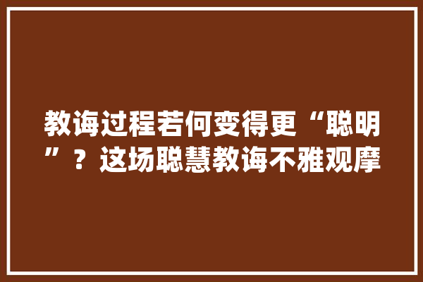 教诲过程若何变得更“聪明”？这场聪慧教诲不雅观摩研讨会上大年夜咖有话说_教师_聪明