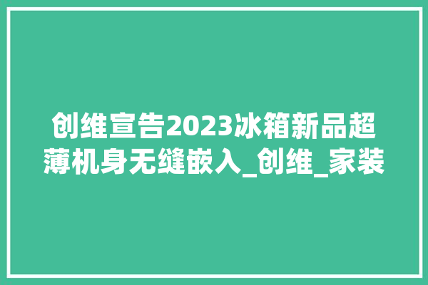 创维宣告2023冰箱新品超薄机身无缝嵌入_创维_家装 智能问答