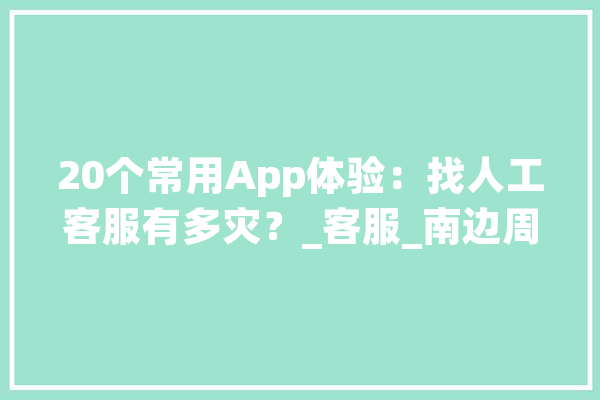 20个常用App体验：找人工客服有多灾？_客服_南边周末 AI快讯