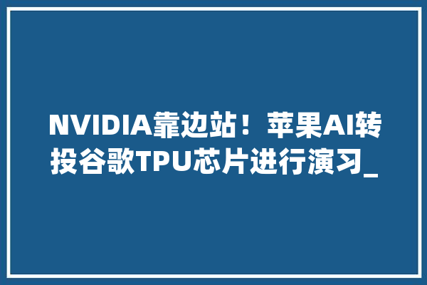 NVIDIA靠边站!苹果AI转投谷歌TPU芯片进行演习_模子_苹果 绘影字幕 NVIDIA靠边站!苹果AI转投谷歌TPU芯片进行演习_模子_苹果 绘影字幕