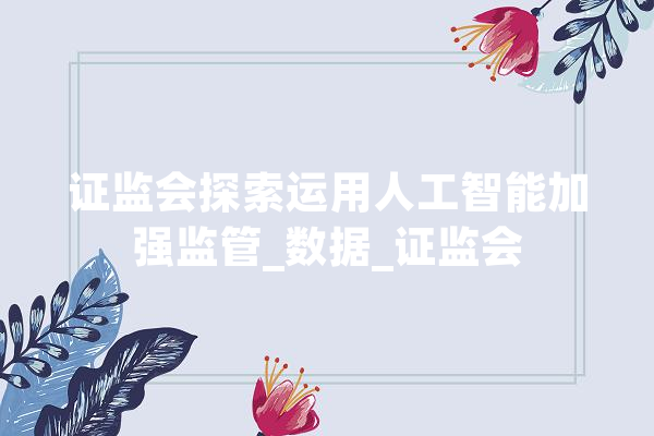 证监会探索运用人工智能加强监管_数据_证监会 AI快讯
