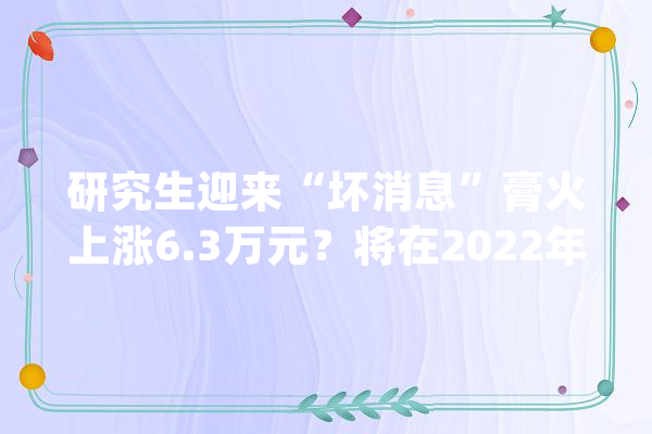 研究生迎来“坏消息”膏火上涨6.3万元？将在2022年正式实行？_膏火_研讨生