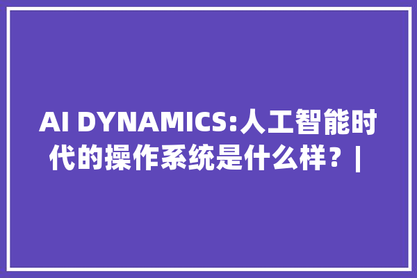 AI DYNAMICS:人工智能时代的操作系统是什么样？| 前哨_人工智能_数据 AI简讯