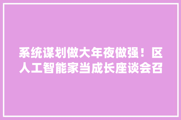 系统谋划做大年夜做强！区人工智能家当成长座谈会召开_家当_人工智能 AI简讯
