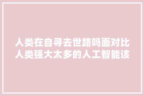 人类在自寻去世路吗面对比人类强大太多的人工智能该怎么办？_人工智能_索菲亚 智能问答