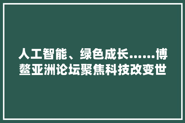人工智能、绿色成长……博鳌亚洲论坛聚焦科技改变世界_人工智能_代码 AI简讯