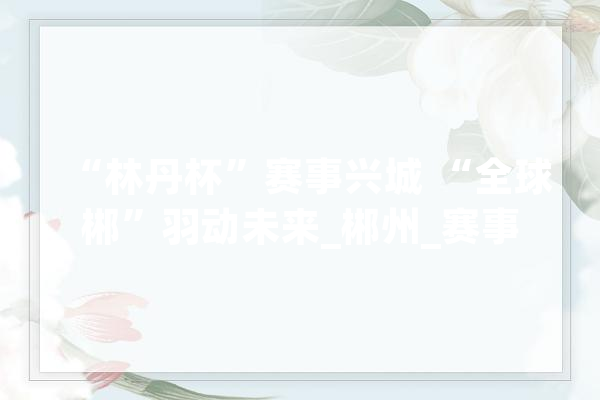 “林丹杯”赛事兴城 “全球郴”羽动未来_郴州_赛事