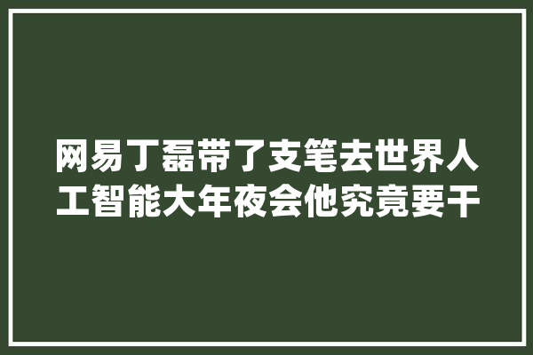 网易丁磊带了支笔去世界人工智能大年夜会他究竟要干嘛？_辞书_网易