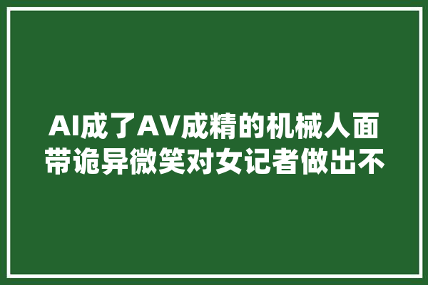 AI成了AV成精的机械人面带诡异微笑对女记者做出不雅观不雅动作_机械人_美观 文字写作