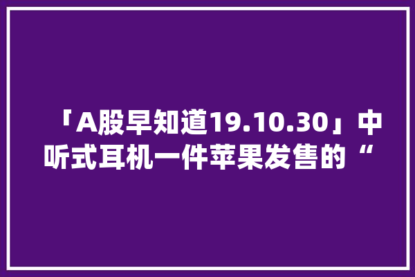 「A股早知道19.10.30」中听式耳机一件苹果发售的“真喷鼻香”产品_区块_发票 智能写作