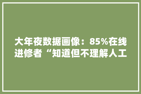大年夜数据画像：85%在线进修者“知道但不理解人工智能”更多人对AI普及应用存牵挂_人工智能_在线 AI简讯