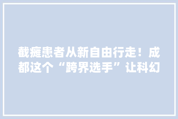截瘫患者从新自由行走！成都这个“跨界选手”让科幻照进现实｜建圈强链调研行_机械人_骨骼