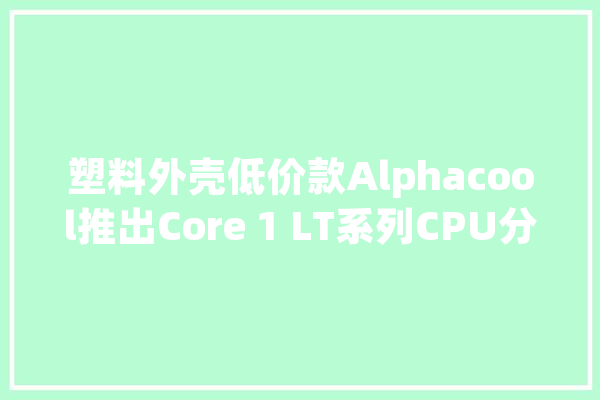 塑料外壳低价款Alphacool推出Core 1 LT系列CPU分体水冷头_原版_欧元 云服务