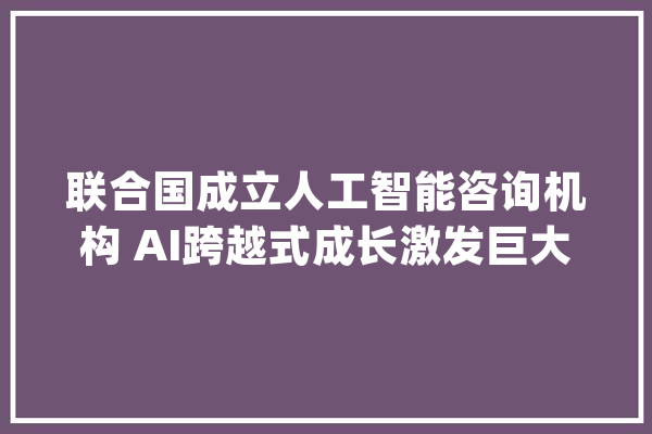 联合国成立人工智能咨询机构 AI跨越式成长激发巨大算力需求_青云_模子