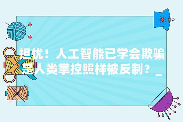 担忧！人工智能已学会欺骗是人类掌控照样被反制？_人工智能_人类 文字写作