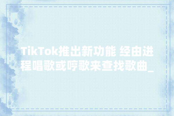 TikTok推出新功能 经由进程唱歌或哼歌来查找歌曲_年夜众_歌曲