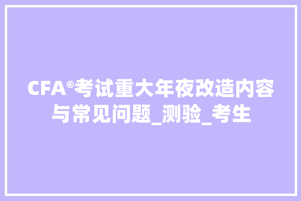 CFA®考试重大年夜改造内容与常见问题_测验_考生 文字写作