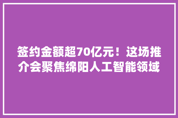 签约金额超70亿元！这场推介会聚焦绵阳人工智能领域项目研发_绵阳_小镇