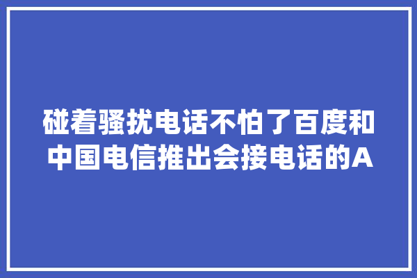 碰着骚扰电话不怕了百度和中国电信推出会接电话的AI助手_智能_用户 计算机