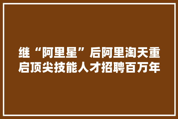 继“阿里星”后阿里淘天重启顶尖技能人才招聘百万年薪是标配_淘宝_工作
